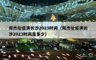 周杰伦巡演长沙2023时间（周杰伦巡演长沙2023时间是多少）