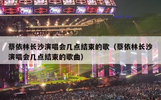蔡依林长沙演唱会几点结束的歌（蔡依林长沙演唱会几点结束的歌曲）