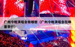 广州今晚演唱会有哪些（广州今晚演唱会在哪里举行）