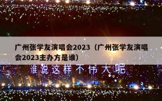广州张学友演唱会2023（广州张学友演唱会2023主办方是谁）