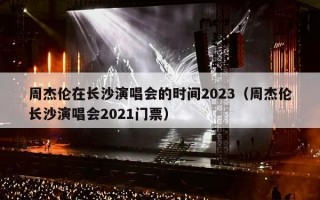 周杰伦在长沙演唱会的时间2023（周杰伦长沙演唱会2021门票）