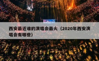 西安最近谁的演唱会最火（2020年西安演唱会有哪些）