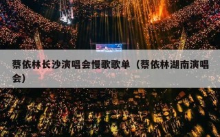 蔡依林长沙演唱会慢歌歌单（蔡依林湖南演唱会）