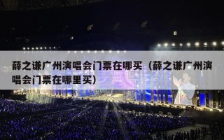 薛之谦广州演唱会门票在哪买（薛之谦广州演唱会门票在哪里买）