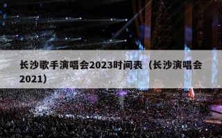 长沙歌手演唱会2023时间表（长沙演唱会2021）