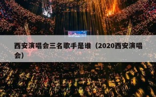 西安演唱会三名歌手是谁（2020西安演唱会）