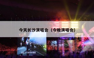 今天长沙演唱会（今晚演唱会）