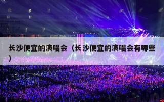 长沙便宜的演唱会（长沙便宜的演唱会有哪些）