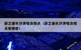 薛之谦长沙演唱会地点（薛之谦长沙演唱会地点有哪些）