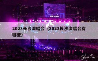 2023长沙演唱会（2023长沙演唱会有哪些）