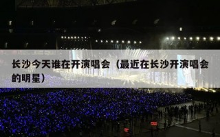 长沙今天谁在开演唱会（最近在长沙开演唱会的明星）