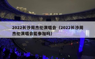 2022长沙周杰伦演唱会（2022长沙周杰伦演唱会能参加吗）