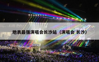 地表最强演唱会长沙站（演唱会 长沙）