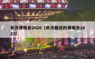 长沙演唱会2020（长沙最近的演唱会2023）