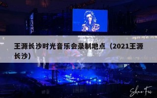 王源长沙时光音乐会录制地点（2021王源长沙）