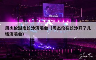 周杰伦湖南长沙演唱会（周杰伦在长沙开了几场演唱会）