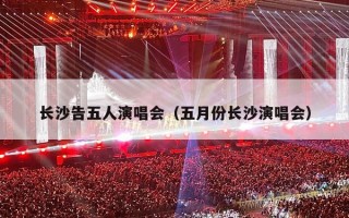 长沙告五人演唱会（五月份长沙演唱会）