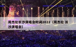 周杰伦长沙演唱会时间2022（周杰伦 长沙演唱会）