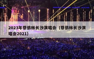 2023年蔡依林长沙演唱会（蔡依林长沙演唱会2021）