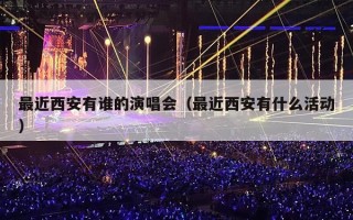 最近西安有谁的演唱会（最近西安有什么活动）