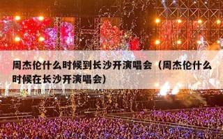 周杰伦什么时候到长沙开演唱会（周杰伦什么时候在长沙开演唱会）
