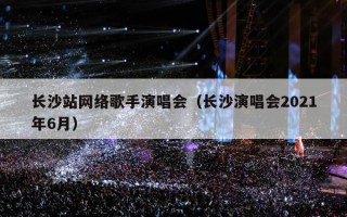 长沙站网络歌手演唱会（长沙演唱会2021年6月）