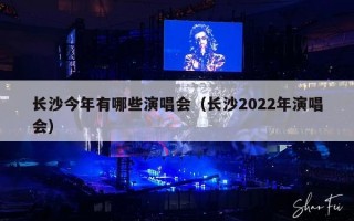长沙今年有哪些演唱会（长沙2022年演唱会）