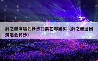 薛之谦演唱会长沙门票在哪里买（薛之谦巡回演唱会长沙）