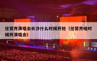 任贤齐演唱会长沙什么时候开抢（任贤齐啥时候开演唱会）