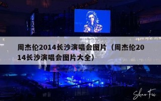 周杰伦2014长沙演唱会图片（周杰伦2014长沙演唱会图片大全）