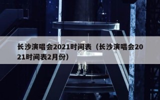 长沙演唱会2021时间表（长沙演唱会2021时间表2月份）