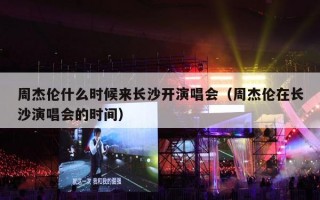 周杰伦什么时候来长沙开演唱会（周杰伦在长沙演唱会的时间）