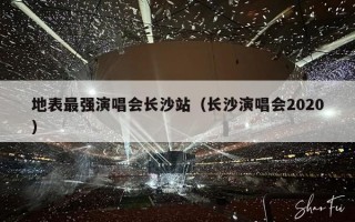 地表最强演唱会长沙站（长沙演唱会2020）