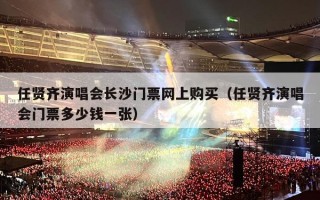 任贤齐演唱会长沙门票网上购买（任贤齐演唱会门票多少钱一张）
