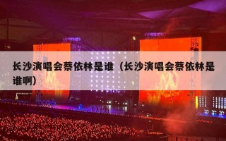 长沙演唱会蔡依林是谁（长沙演唱会蔡依林是谁啊）