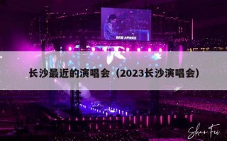 长沙最近的演唱会（2023长沙演唱会）