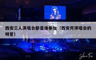 西安三人演唱会都是谁参加（西安开演唱会的明星）