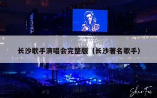 长沙歌手演唱会完整版（长沙著名歌手）