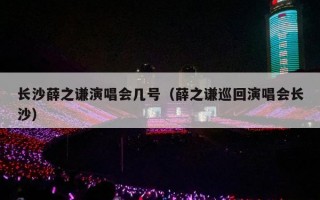 长沙薛之谦演唱会几号（薛之谦巡回演唱会长沙）