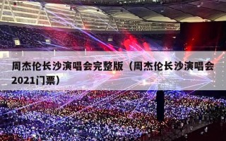 周杰伦长沙演唱会完整版（周杰伦长沙演唱会2021门票）