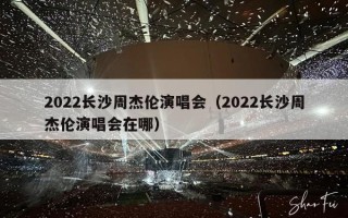 2022长沙周杰伦演唱会（2022长沙周杰伦演唱会在哪）