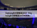 bigbang长沙演唱会2015（bigbang长沙演唱会2015时间表）