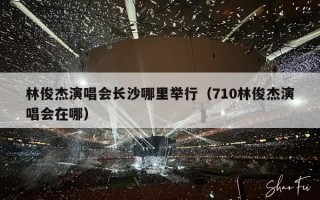 林俊杰演唱会长沙哪里举行（710林俊杰演唱会在哪）
