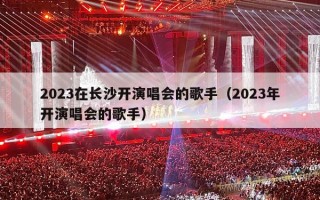 2023在长沙开演唱会的歌手（2023年开演唱会的歌手）