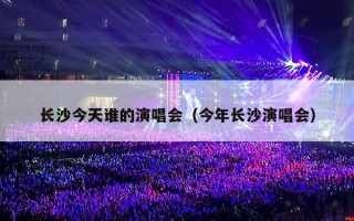 长沙今天谁的演唱会（今年长沙演唱会）