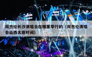 周杰伦长沙演唱会在哪里举行的（周杰伦演唱会山西太原时间）