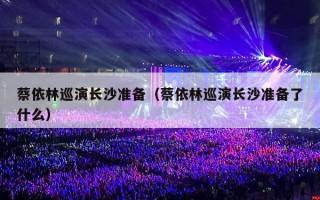 蔡依林巡演长沙准备（蔡依林巡演长沙准备了什么）