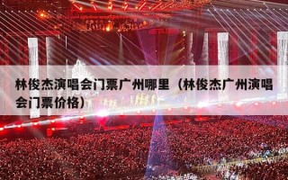 林俊杰演唱会门票广州哪里（林俊杰广州演唱会门票价格）