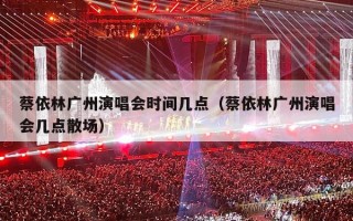 蔡依林广州演唱会时间几点（蔡依林广州演唱会几点散场）