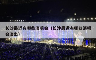 长沙最近有哪些演唱会（长沙最近有哪些演唱会演出）